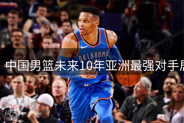 中国男篮未来10年亚洲最强对手居然不是澳新，你猜到是谁了吗？